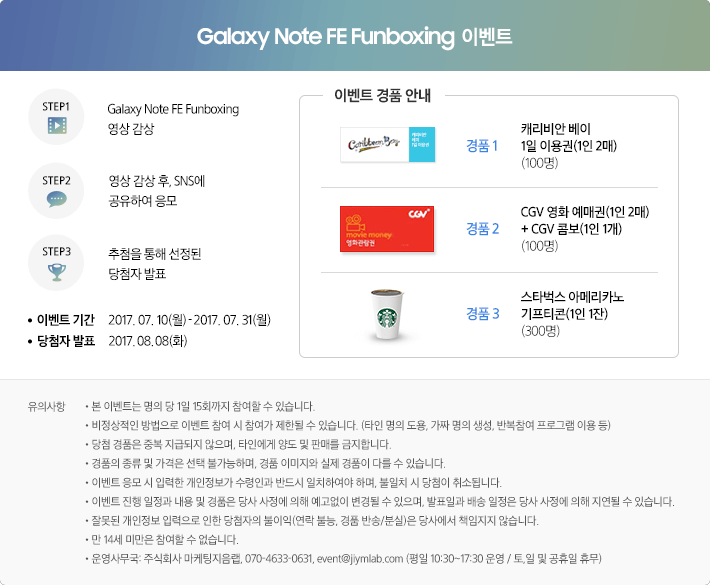 step1. Galaxy Note FE Funboxing 영상 감상. step2. 영상 감상 후, SNS에 공유하여 응모. step3. 추첨을 통해 선정된 딩첨자 발표 / 이벤트 기간 : 2017. 07. 10(월) - 2017. 07. 31(월) / 당첨자 발표 : 2017. 08. 08(화)